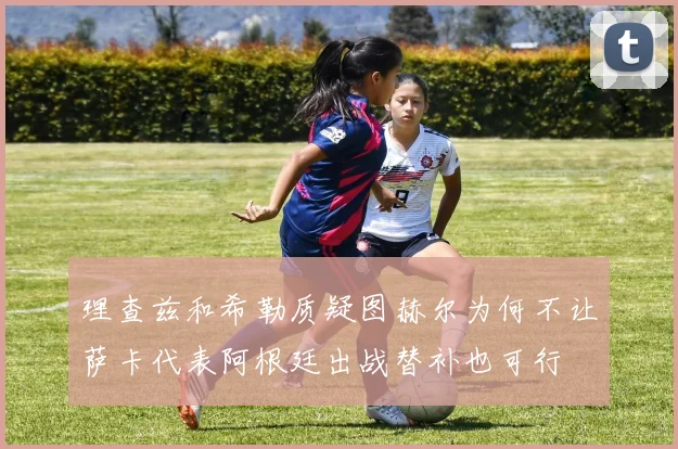 理查兹和希勒质疑图赫尔为何不让萨卡代表阿根廷出战替补也可行