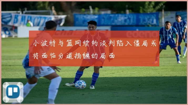 小波特与篮网续约谈判陷入僵局或将面临分道扬镳的局面